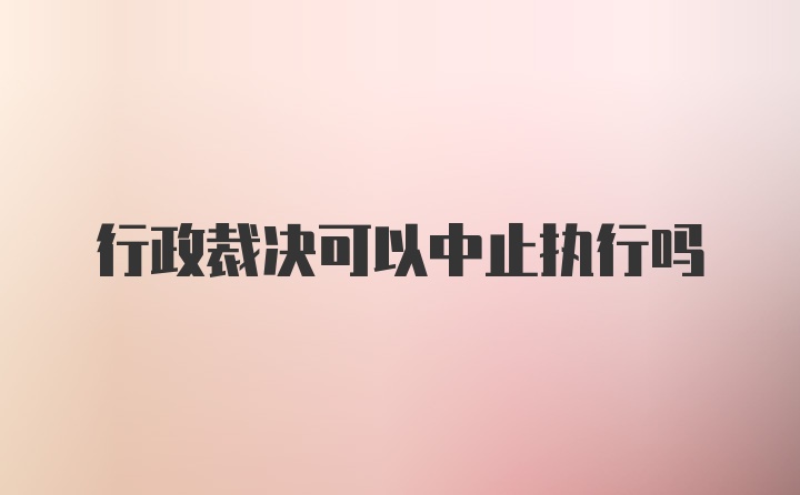 行政裁决可以中止执行吗