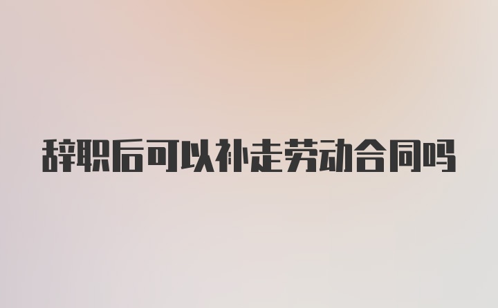 辞职后可以补走劳动合同吗