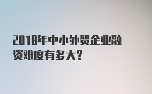 2018年中小外贸企业融资难度有多大？