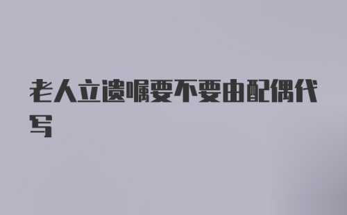 老人立遗嘱要不要由配偶代写