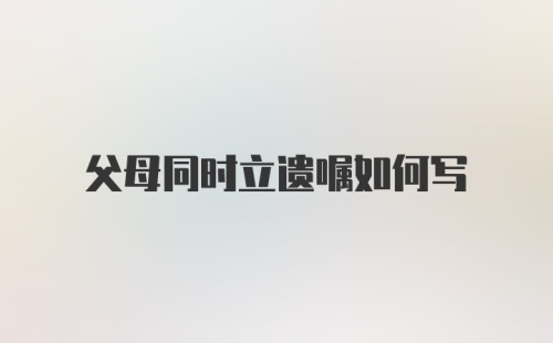 父母同时立遗嘱如何写