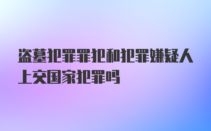 盗墓犯罪罪犯和犯罪嫌疑人上交国家犯罪吗