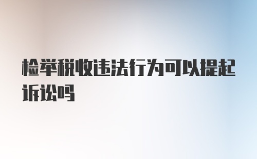 检举税收违法行为可以提起诉讼吗