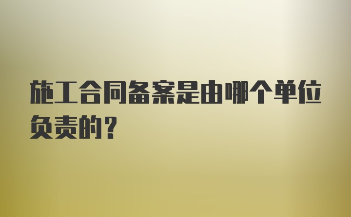 施工合同备案是由哪个单位负责的?