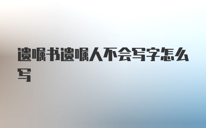 遗嘱书遗嘱人不会写字怎么写