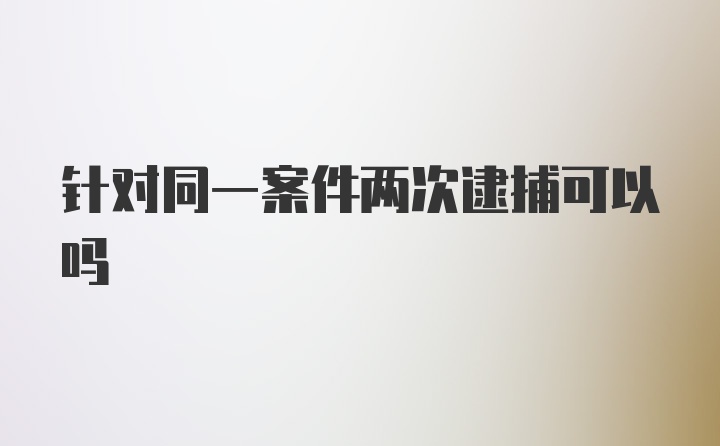 针对同一案件两次逮捕可以吗