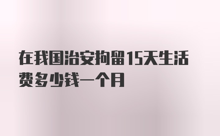 在我国治安拘留15天生活费多少钱一个月