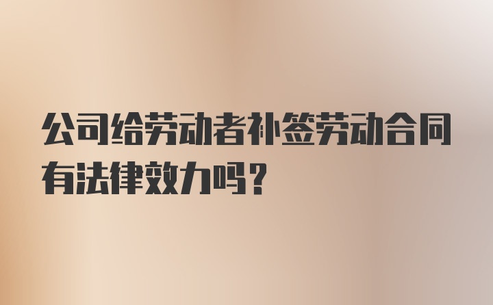 公司给劳动者补签劳动合同有法律效力吗？