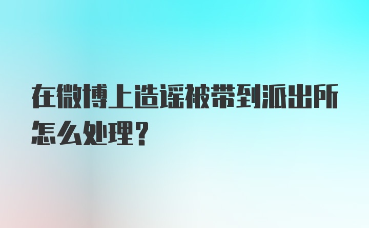 在微博上造谣被带到派出所怎么处理?