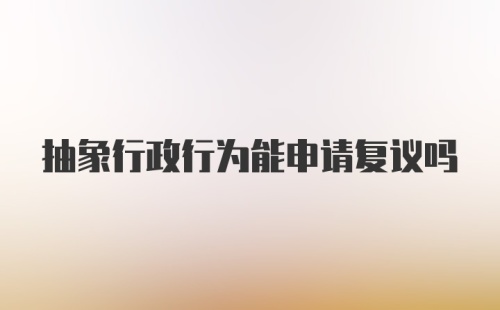 抽象行政行为能申请复议吗