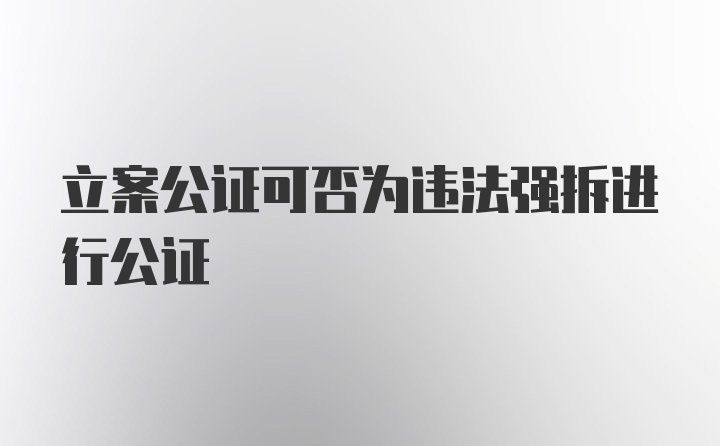 立案公证可否为违法强拆进行公证