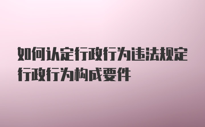 如何认定行政行为违法规定行政行为构成要件