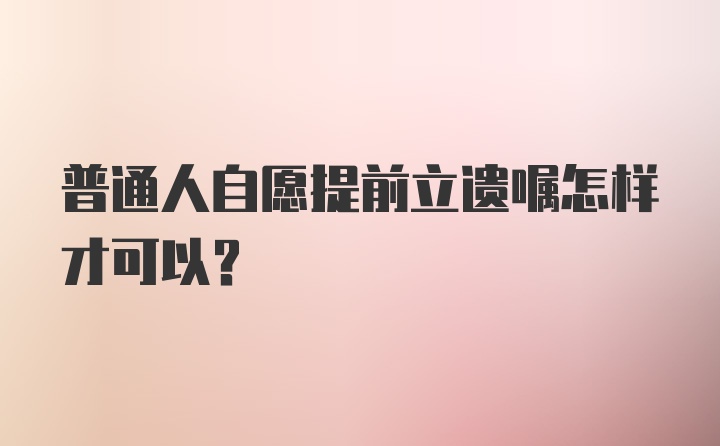 普通人自愿提前立遗嘱怎样才可以？