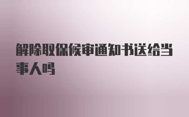 解除取保候审通知书送给当事人吗