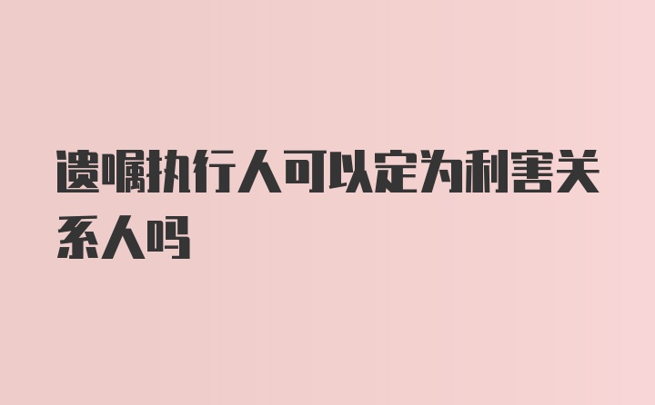 遗嘱执行人可以定为利害关系人吗