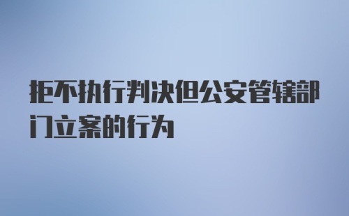 拒不执行判决但公安管辖部门立案的行为