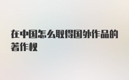 在中国怎么取得国外作品的著作权