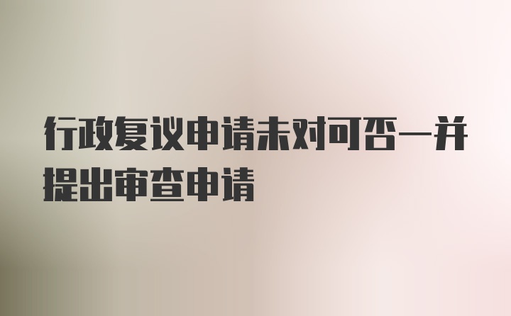 行政复议申请未对可否一并提出审查申请