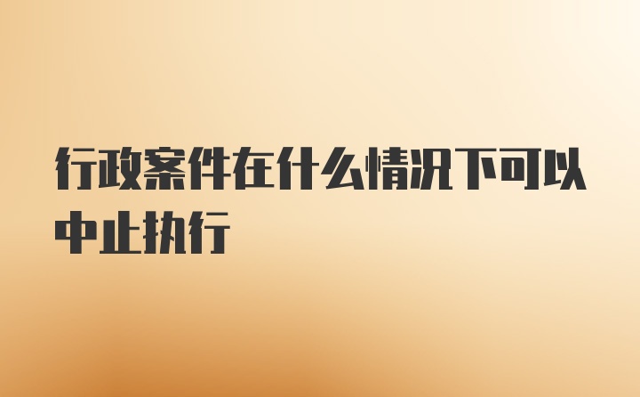 行政案件在什么情况下可以中止执行