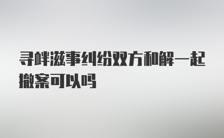 寻衅滋事纠纷双方和解一起撤案可以吗