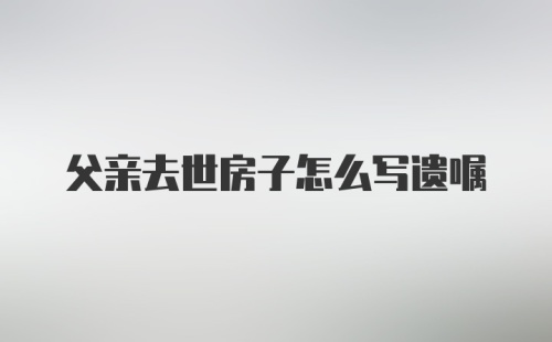 父亲去世房子怎么写遗嘱