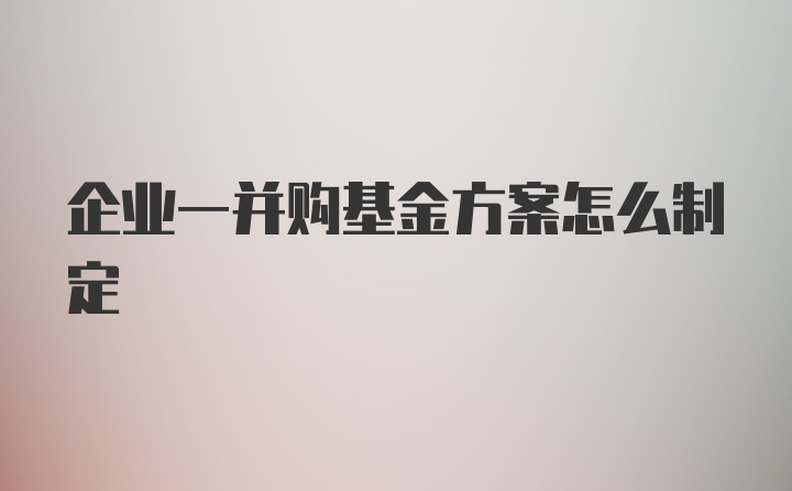 企业一并购基金方案怎么制定