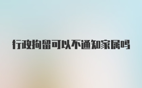 行政拘留可以不通知家属吗