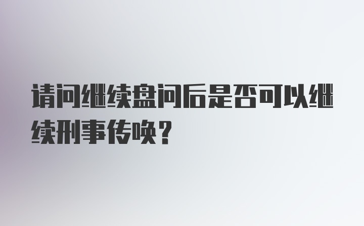 请问继续盘问后是否可以继续刑事传唤？