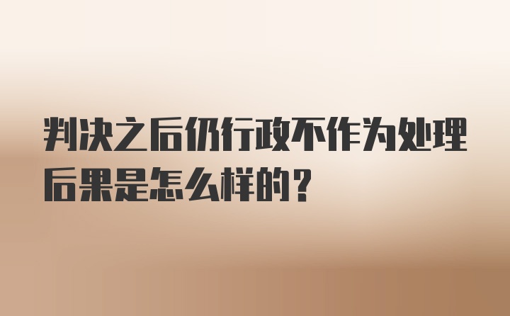 判决之后仍行政不作为处理后果是怎么样的?