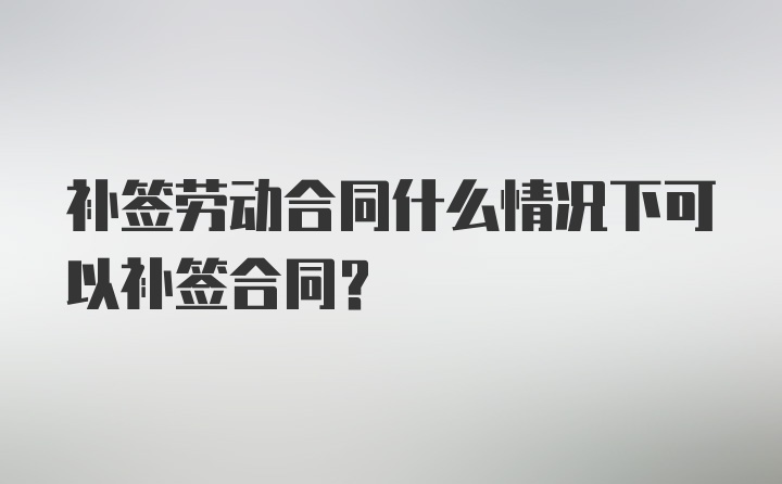 补签劳动合同什么情况下可以补签合同？