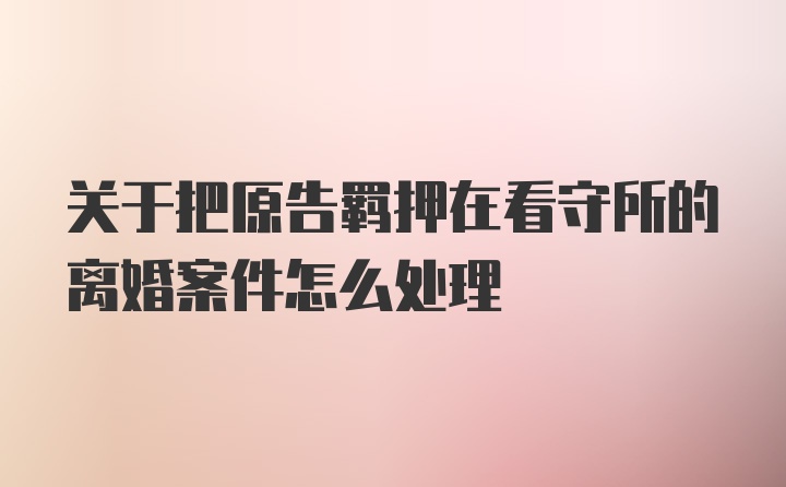 关于把原告羁押在看守所的离婚案件怎么处理