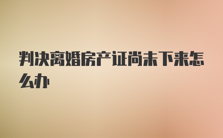 判决离婚房产证尚未下来怎么办