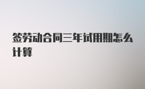 签劳动合同三年试用期怎么计算