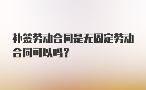 补签劳动合同是无固定劳动合同可以吗？