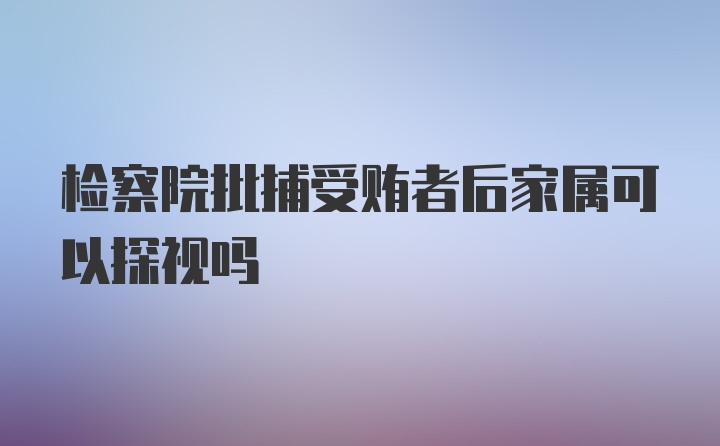 检察院批捕受贿者后家属可以探视吗