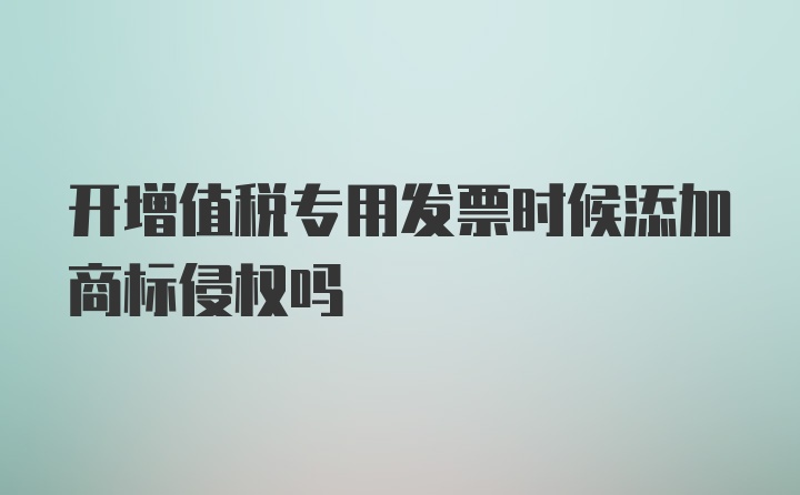 开增值税专用发票时候添加商标侵权吗