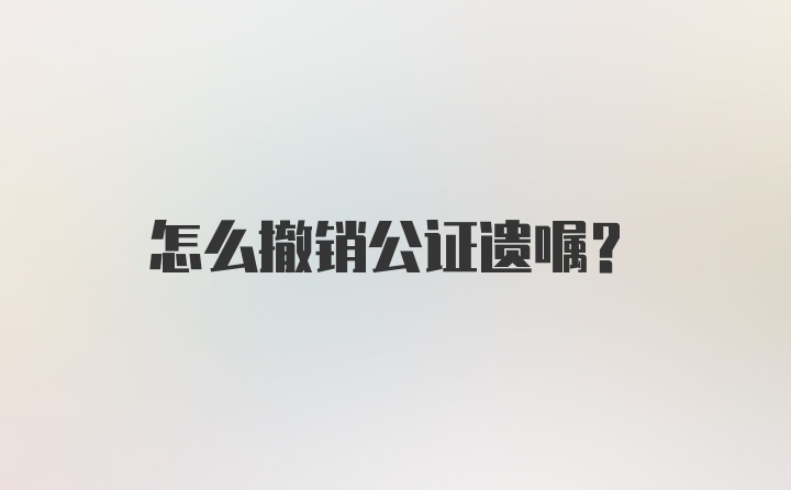 怎么撤销公证遗嘱？