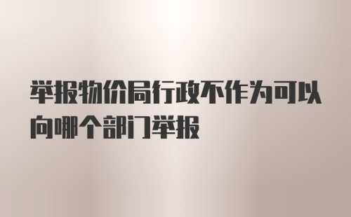 举报物价局行政不作为可以向哪个部门举报