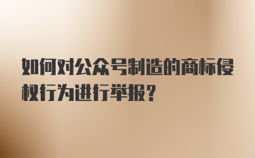 如何对公众号制造的商标侵权行为进行举报？