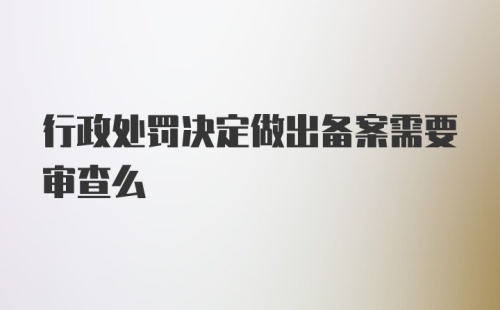 行政处罚决定做出备案需要审查么