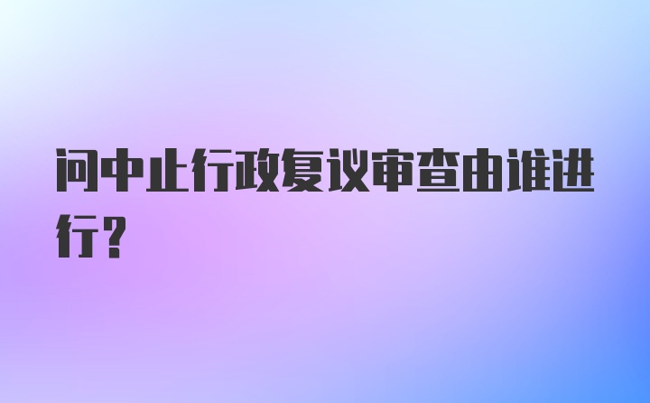 问中止行政复议审查由谁进行？