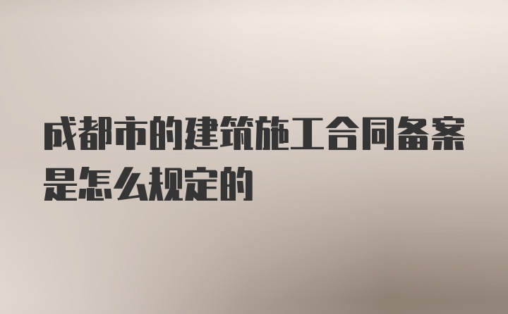 成都市的建筑施工合同备案是怎么规定的