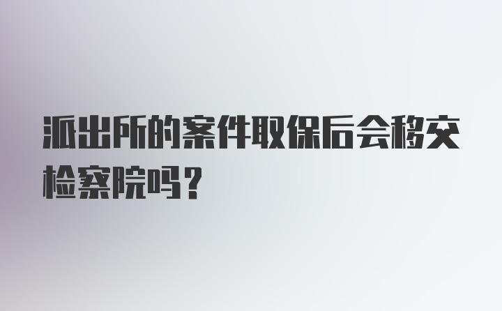 派出所的案件取保后会移交检察院吗？