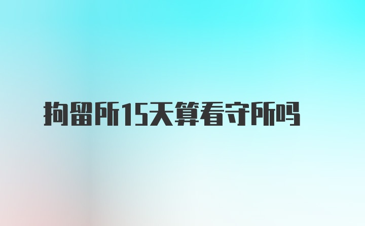 拘留所15天算看守所吗