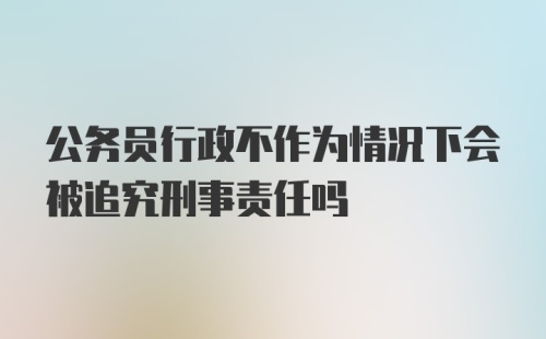 公务员行政不作为情况下会被追究刑事责任吗