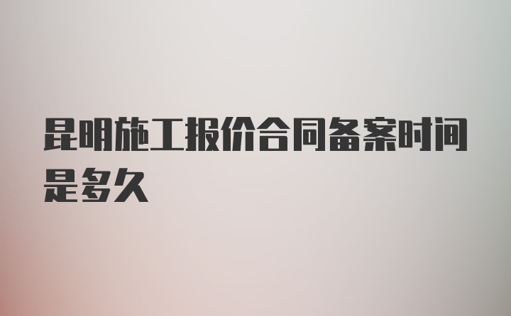 昆明施工报价合同备案时间是多久