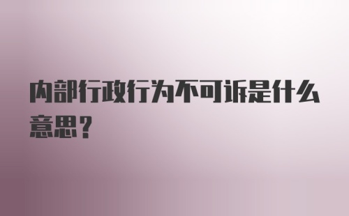 内部行政行为不可诉是什么意思？