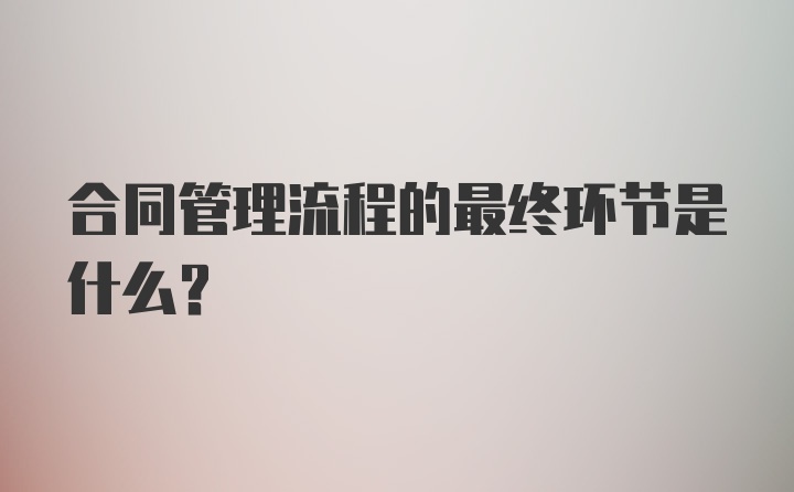 合同管理流程的最终环节是什么？