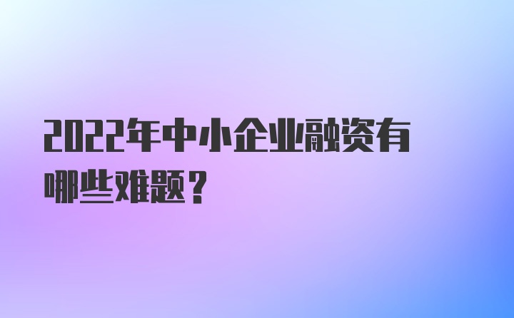 2022年中小企业融资有哪些难题？