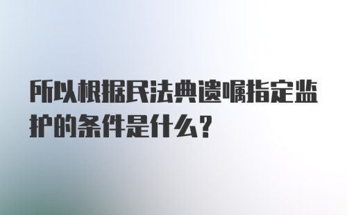 所以根据民法典遗嘱指定监护的条件是什么？